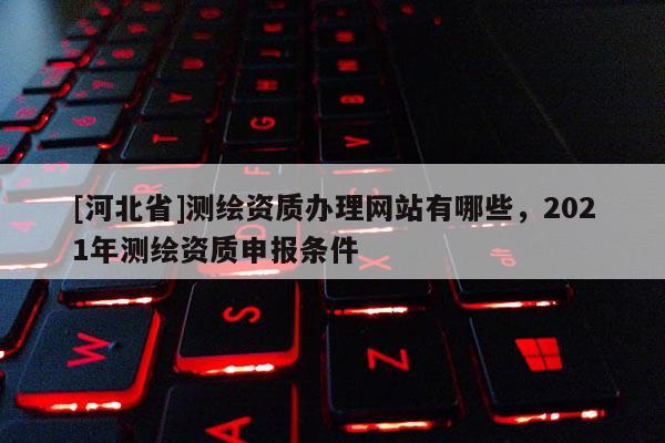 [河北省]测绘资质办理网站有哪些，2021年测绘资质申报条件