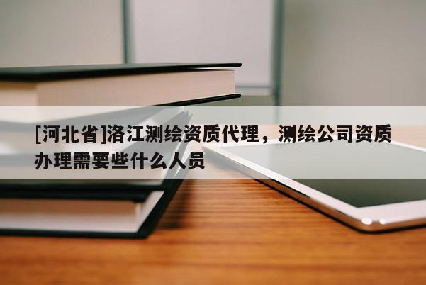 [河北省]洛江测绘资质代理，测绘公司资质办理需要些什么人员