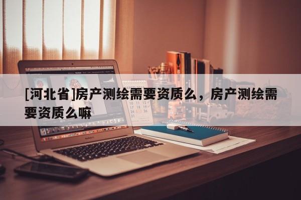[河北省]房产测绘需要资质么，房产测绘需要资质么嘛