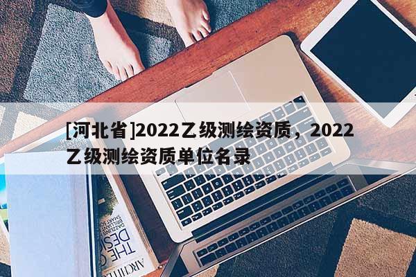 [河北省]2022乙级测绘资质，2022乙级测绘资质单位名录