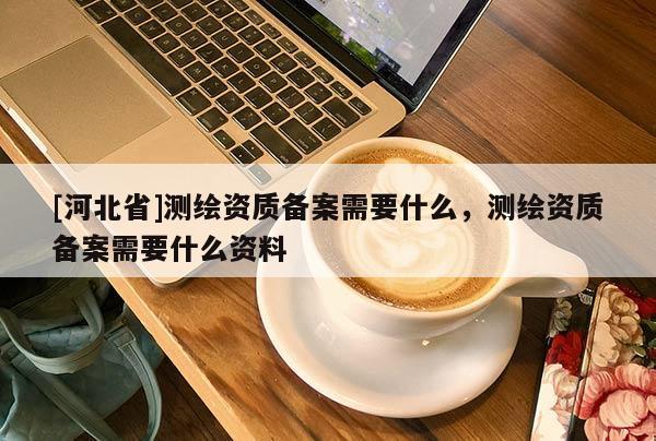 [河北省]测绘资质备案需要什么，测绘资质备案需要什么资料