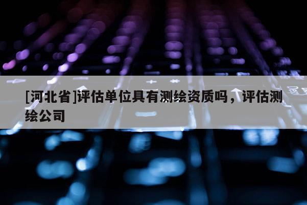 [河北省]评估单位具有测绘资质吗，评估测绘公司