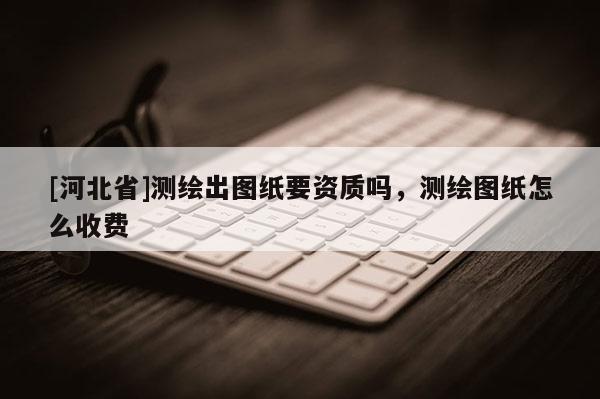 [河北省]测绘出图纸要资质吗，测绘图纸怎么收费