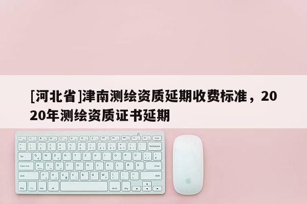 [河北省]津南测绘资质延期收费标准，2020年测绘资质证书延期