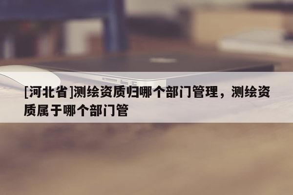 [河北省]测绘资质归哪个部门管理，测绘资质属于哪个部门管