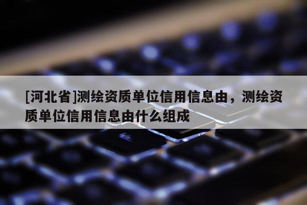 [河北省]测绘资质单位信用信息由，测绘资质单位信用信息由什么组成