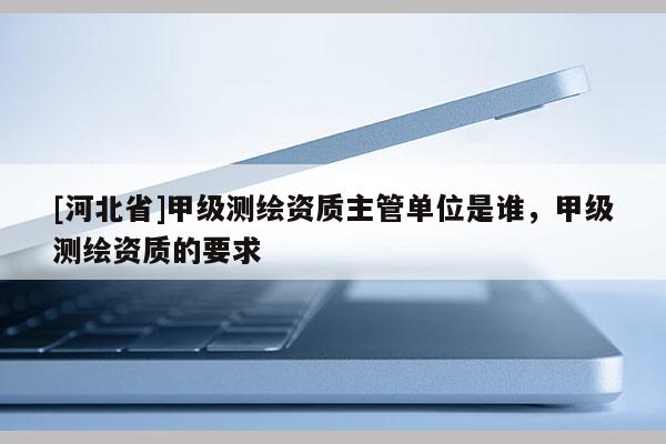 [河北省]甲级测绘资质主管单位是谁，甲级测绘资质的要求