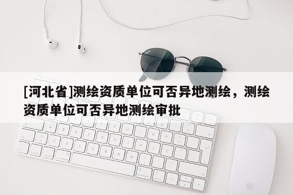 [河北省]测绘资质单位可否异地测绘，测绘资质单位可否异地测绘审批