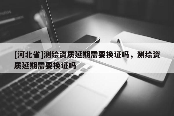 [河北省]测绘资质延期需要换证吗，测绘资质延期需要换证吗