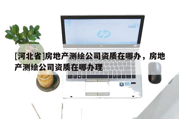 [河北省]房地产测绘公司资质在哪办，房地产测绘公司资质在哪办理