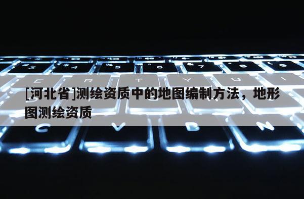 [河北省]测绘资质中的地图编制方法，地形图测绘资质