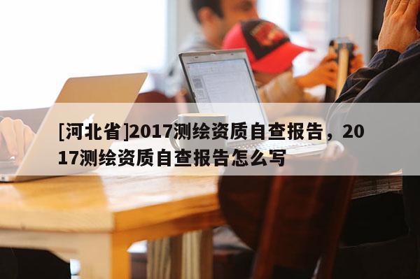 [河北省]2017测绘资质自查报告，2017测绘资质自查报告怎么写