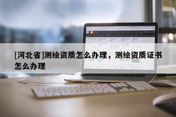 [河北省]测绘资质怎么办理，测绘资质证书怎么办理