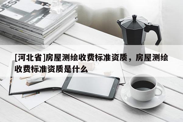 [河北省]房屋测绘收费标准资质，房屋测绘收费标准资质是什么