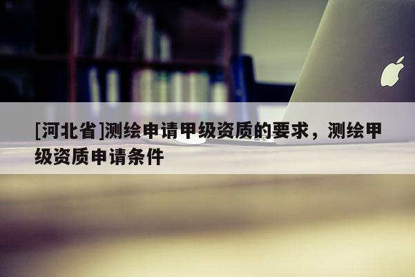 [河北省]测绘申请甲级资质的要求，测绘甲级资质申请条件