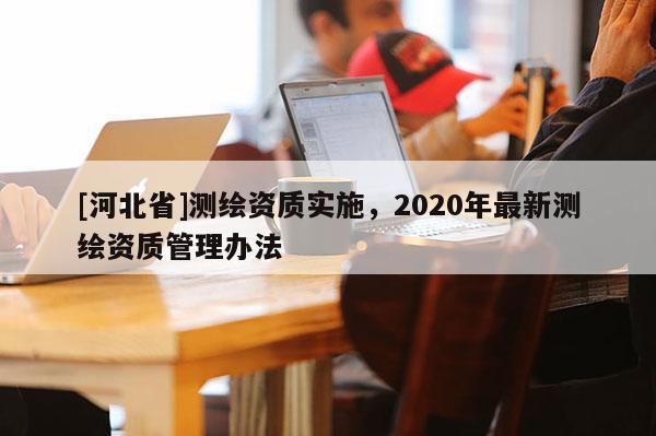 [河北省]测绘资质实施，2020年最新测绘资质管理办法