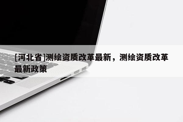 [河北省]测绘资质改革最新，测绘资质改革最新政策