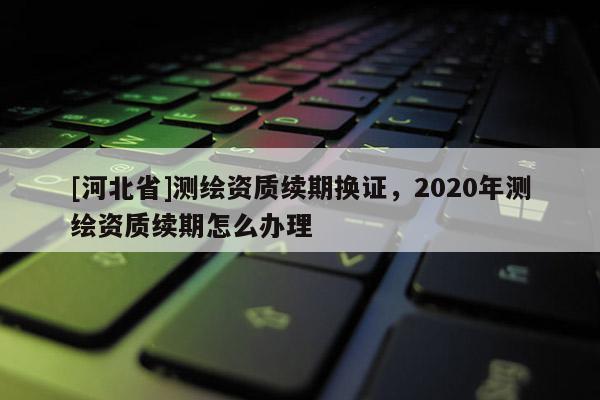 [河北省]测绘资质续期换证，2020年测绘资质续期怎么办理