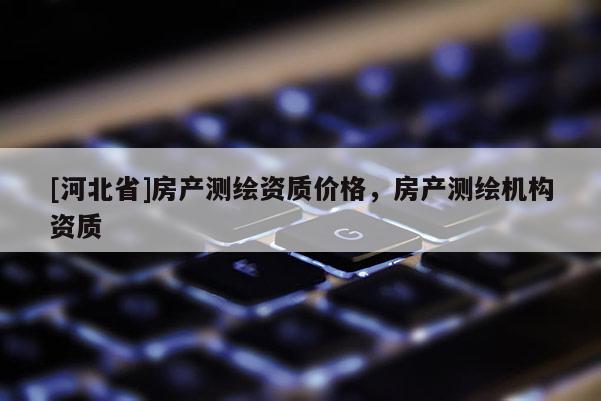 [河北省]房产测绘资质价格，房产测绘机构资质