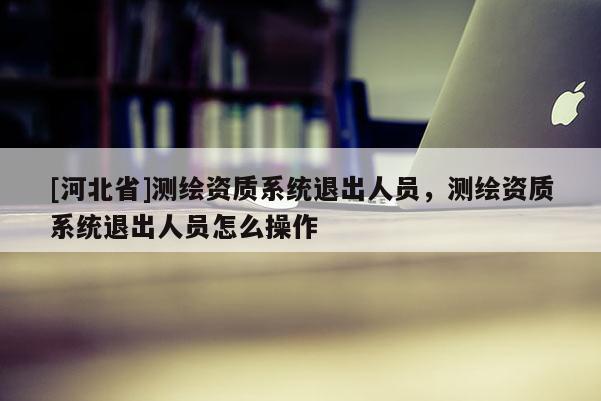 [河北省]测绘资质系统退出人员，测绘资质系统退出人员怎么操作