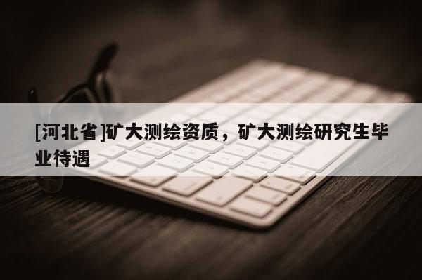 [河北省]矿大测绘资质，矿大测绘研究生毕业待遇