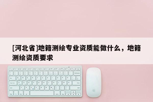 [河北省]地籍测绘专业资质能做什么，地籍测绘资质要求