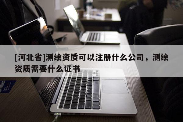 [河北省]测绘资质可以注册什么公司，测绘资质需要什么证书