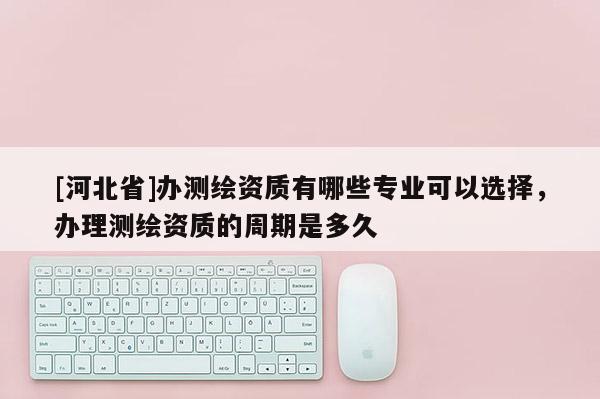 [河北省]办测绘资质有哪些专业可以选择，办理测绘资质的周期是多久