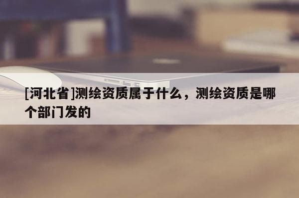 [河北省]测绘资质属于什么，测绘资质是哪个部门发的