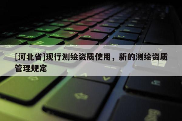 [河北省]现行测绘资质使用，新的测绘资质管理规定