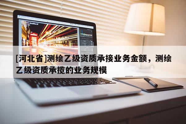 [河北省]测绘乙级资质承接业务金额，测绘乙级资质承揽的业务规模