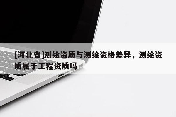 [河北省]测绘资质与测绘资格差异，测绘资质属于工程资质吗