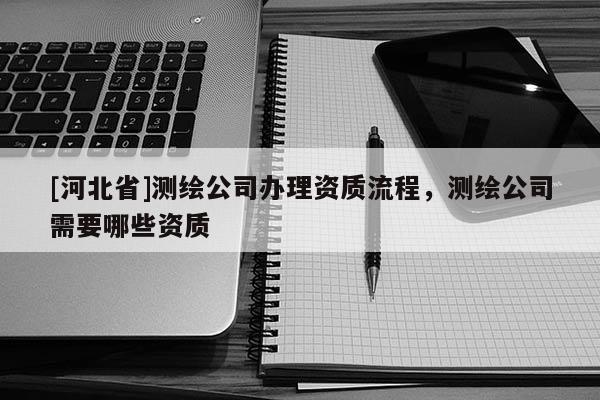 [河北省]测绘公司办理资质流程，测绘公司需要哪些资质