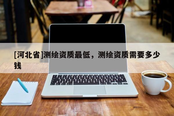 [河北省]测绘资质最低，测绘资质需要多少钱
