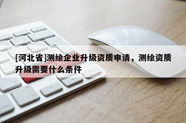 [河北省]测绘企业升级资质申请，测绘资质升级需要什么条件