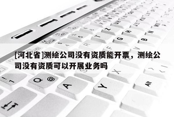 [河北省]测绘公司没有资质能开票，测绘公司没有资质可以开展业务吗