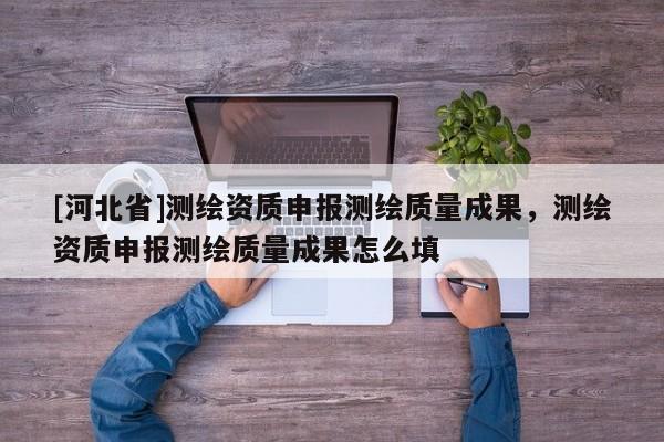 [河北省]测绘资质申报测绘质量成果，测绘资质申报测绘质量成果怎么填
