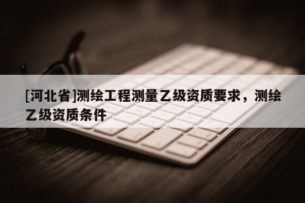 [河北省]测绘工程测量乙级资质要求，测绘乙级资质条件