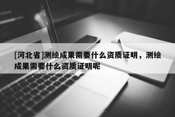 [河北省]测绘成果需要什么资质证明，测绘成果需要什么资质证明呢