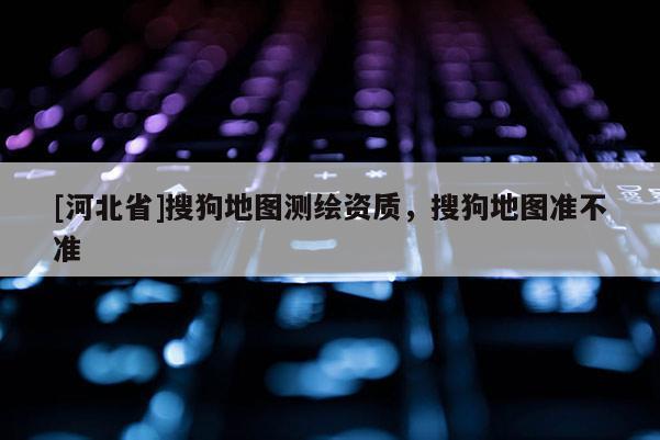 [河北省]搜狗地图测绘资质，搜狗地图准不准