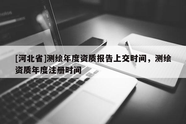 [河北省]测绘年度资质报告上交时间，测绘资质年度注册时间