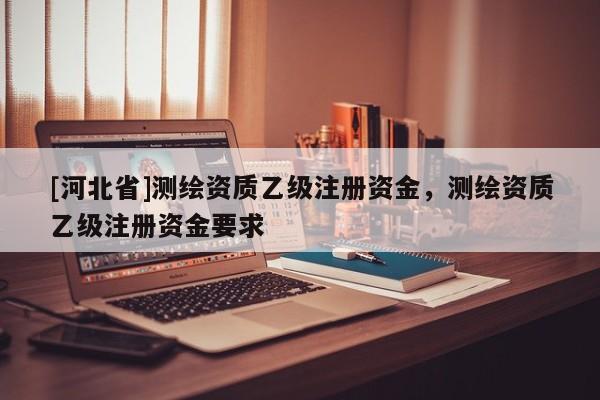 [河北省]测绘资质乙级注册资金，测绘资质乙级注册资金要求