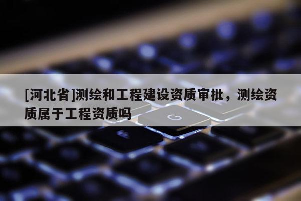 [河北省]测绘和工程建设资质审批，测绘资质属于工程资质吗