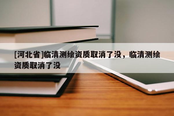[河北省]临清测绘资质取消了没，临清测绘资质取消了没