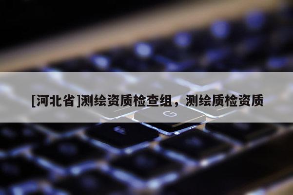 [河北省]测绘资质检查组，测绘质检资质