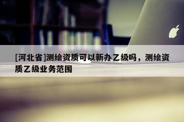 [河北省]测绘资质可以新办乙级吗，测绘资质乙级业务范围