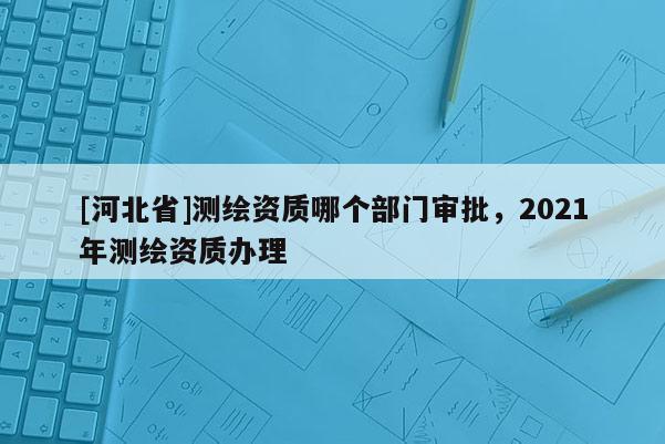 [河北省]测绘资质哪个部门审批，2021年测绘资质办理
