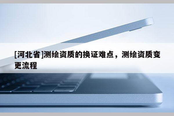 [河北省]测绘资质的换证难点，测绘资质变更流程