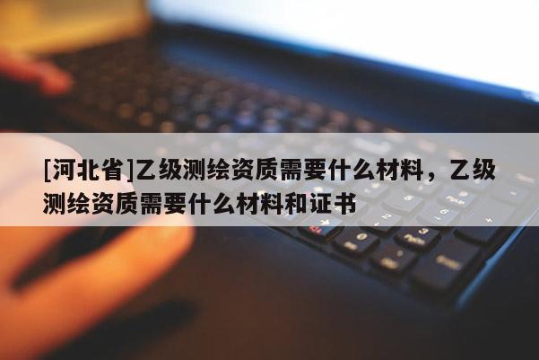 [河北省]乙级测绘资质需要什么材料，乙级测绘资质需要什么材料和证书