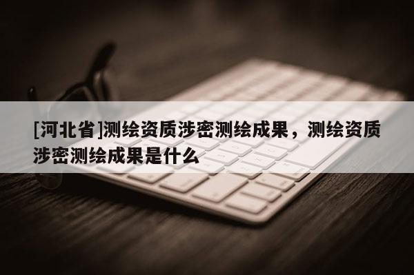 [河北省]测绘资质涉密测绘成果，测绘资质涉密测绘成果是什么